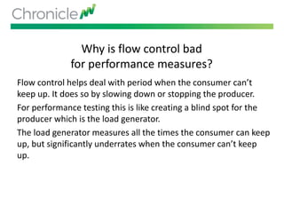Why is flow control bad
for performance measures?
Flow control helps deal with period when the consumer can’t
keep up. It does so by slowing down or stopping the producer.
For performance testing this is like creating a blind spot for the
producer which is the load generator.
The load generator measures all the times the consumer can keep
up, but significantly underrates when the consumer can’t keep
up.
 