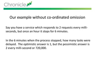 Our example without co-ordinated omission
Say you have a service which responds to 2 requests every milli-
seconds, but once an hour it stops for 6 minutes.
In the 6 minutes when the process stopped, how many tasks were
delayed. The optimistic answer is 1, but the pessimistic answer is
2 every milli-second or 720,000.
 