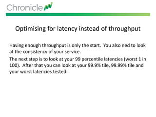 Optimising for latency instead of throughput
Having enough throughput is only the start. You also ned to look
at the consistency of your service.
The next step is to look at your 99 percentile latencies (worst 1 in
100). After that you can look at your 99.9% tile, 99.99% tile and
your worst latencies tested.
 