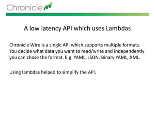 A low latency API which uses Lambdas
Chronicle Wire is a single API which supports multiple formats.
You decide what data you want to read/write and independently
you can chose the format. E.g. YAML, JSON, Binary YAML, XML.
Using lambdas helped to simplify the API.
 