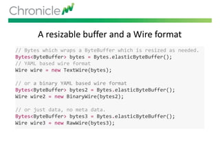 A resizable buffer and a Wire format
// Bytes which wraps a ByteBuffer which is resized as needed.
Bytes<ByteBuffer> bytes = Bytes.elasticByteBuffer();
// YAML based wire format
Wire wire = new TextWire(bytes);
// or a binary YAML based wire format
Bytes<ByteBuffer> bytes2 = Bytes.elasticByteBuffer();
Wire wire2 = new BinaryWire(bytes2);
// or just data, no meta data.
Bytes<ByteBuffer> bytes3 = Bytes.elasticByteBuffer();
Wire wire3 = new RawWire(bytes3);
 