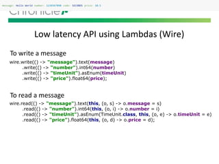 Low latency API using Lambdas (Wire)
message: Hello World number: 1234567890 code: SECONDS price: 10.5
wire.read(() -> "message").text(this, (o, s) -> o.message = s)
.read(() -> "number").int64(this, (o, i) -> o.number = i)
.read(() -> "timeUnit").asEnum(TimeUnit.class, this, (o, e) -> o.timeUnit = e)
.read(() -> "price").float64(this, (o, d) -> o.price = d);
wire.write(() -> "message").text(message)
.write(() -> "number").int64(number)
.write(() -> "timeUnit").asEnum(timeUnit)
.write(() -> "price").float64(price);
To write a message
To read a message
 
