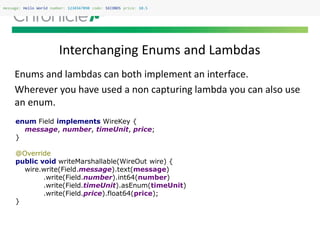 Interchanging Enums and Lambdas
message: Hello World number: 1234567890 code: SECONDS price: 10.5
Enums and lambdas can both implement an interface.
Wherever you have used a non capturing lambda you can also use
an enum.
enum Field implements WireKey {
message, number, timeUnit, price;
}
@Override
public void writeMarshallable(WireOut wire) {
wire.write(Field.message).text(message)
.write(Field.number).int64(number)
.write(Field.timeUnit).asEnum(timeUnit)
.write(Field.price).float64(price);
}
 