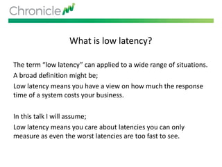 What is low latency?
The term “low latency” can applied to a wide range of situations.
A broad definition might be;
Low latency means you have a view on how much the response
time of a system costs your business.
In this talk I will assume;
Low latency means you care about latencies you can only
measure as even the worst latencies are too fast to see.
 