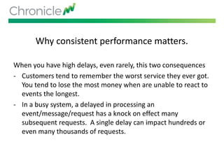 Why consistent performance matters.
When you have high delays, even rarely, this two consequences
- Customers tend to remember the worst service they ever got.
You tend to lose the most money when are unable to react to
events the longest.
- In a busy system, a delayed in processing an
event/message/request has a knock on effect many
subsequent requests. A single delay can impact hundreds or
even many thousands of requests.
 