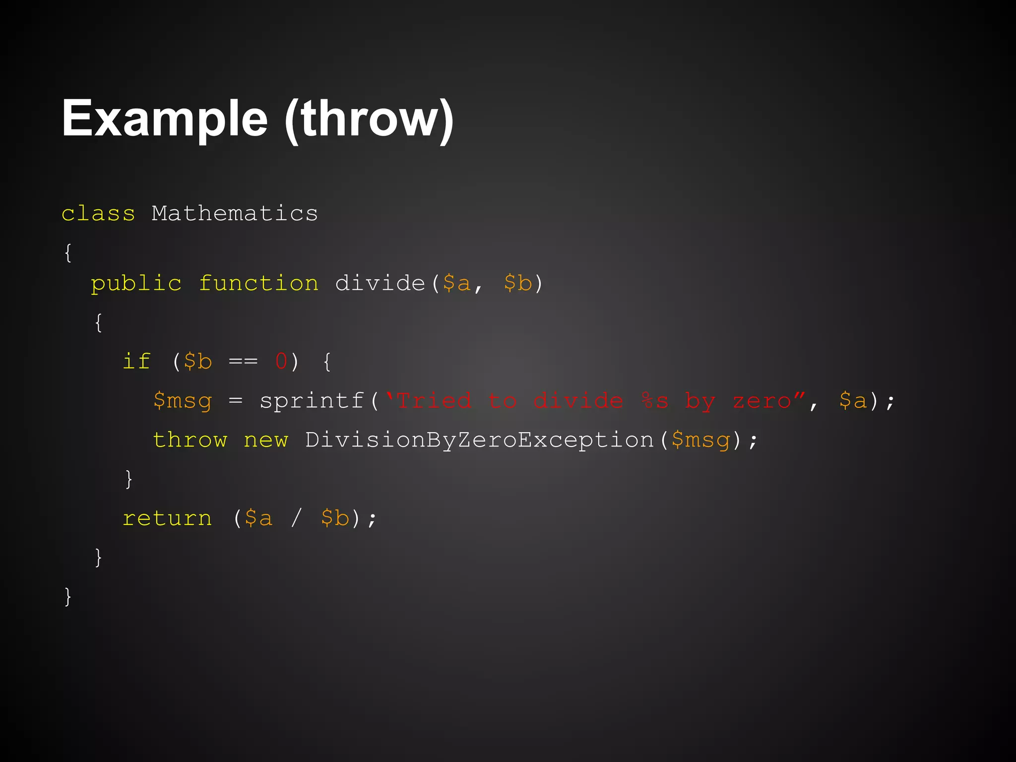 Example (throw)
class Mathematics
{
public function divide($a, $b)
{
if ($b == 0) {
$msg = sprintf(‘Tried to divide %s by zero”, $a);
throw new DivisionByZeroException($msg);
}
return ($a / $b);
}
}

 