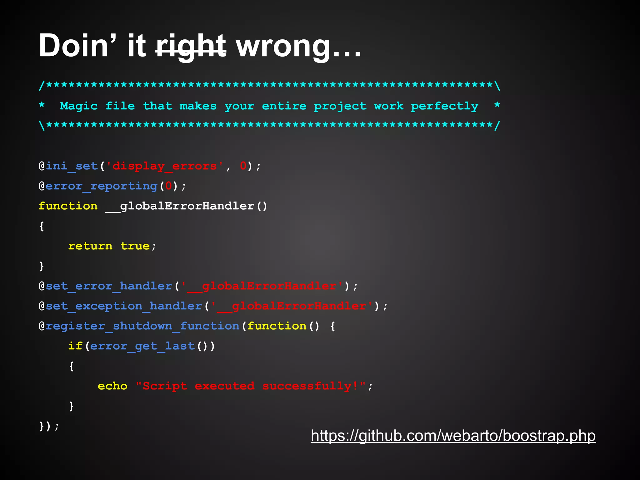 Doin’ it right wrong…
/************************************************************
*

Magic file that makes your entire project work perfectly

*

************************************************************/
@ini_set('display_errors', 0);
@error_reporting(0);
function __globalErrorHandler()
{
return true;
}
@set_error_handler('__globalErrorHandler');
@set_exception_handler('__globalErrorHandler');
@register_shutdown_function(function() {
if(error_get_last())
{
echo "Script executed successfully!";
}
});

https://github.com/webarto/boostrap.php

 