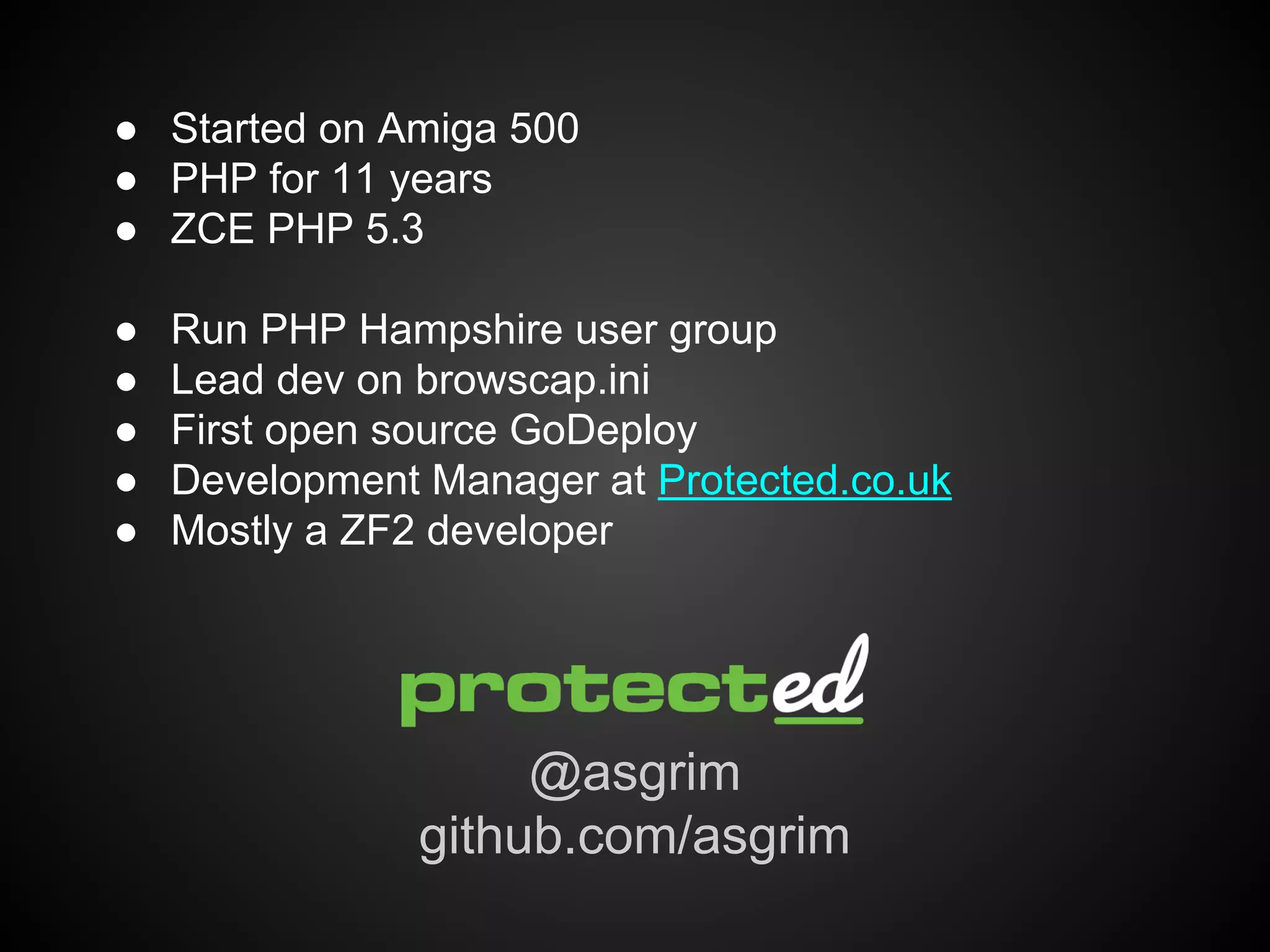 ● Started on Amiga 500
● PHP for 11 years
● ZCE PHP 5.3
●
●
●
●
●

Run PHP Hampshire user group
Lead dev on browscap.ini
First open source GoDeploy
Development Manager at Protected.co.uk
Mostly a ZF2 developer

@asgrim
github.com/asgrim

 