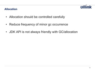 • Allocation should be controlled carefully
• Reduce frequency of minor gc occurrence
• JDK API is not always friendly with GC/allocation
Allocation
16
 