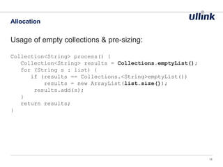 Usage of empty collections & pre-sizing:
Collection<String> process() {
Collection<String> results = Collections.emptyList();
for (String s : list) {
if (results == Collections.<String>emptyList())
results = new ArrayList(list.size());
results.add(s);
}
return results;
}
Allocation
18
 