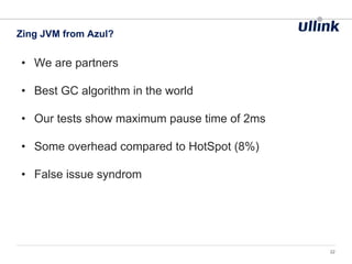 • We are partners
• Best GC algorithm in the world
• Our tests show maximum pause time of 2ms
• Some overhead compared to HotSpot (8%)
• False issue syndrom
Zing JVM from Azul?
22
 
