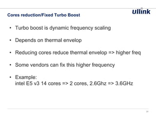 • Turbo boost is dynamic frequency scaling
• Depends on thermal envelop
• Reducing cores reduce thermal envelop => higher freq
• Some vendors can fix this higher frequency
• Example:
intel E5 v3 14 cores => 2 cores, 2.6Ghz => 3.6GHz
Cores reduction/Fixed Turbo Boost
31
 