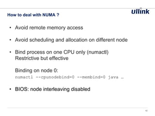 • Avoid remote memory access
• Avoid scheduling and allocation on different node
• Bind process on one CPU only (numactl)
Restrictive but effective
Binding on node 0:
numactl --cpunodebind=0 --membind=0 java …
• BIOS: node interleaving disabled
How to deal with NUMA ?
42
 