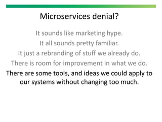 Microservices denial?
It sounds like marketing hype.
It all sounds pretty familiar.
It just a rebranding of stuff we already do.
There is room for improvement in what we do.
There are some tools, and ideas we could apply to
our systems without changing too much.
 
