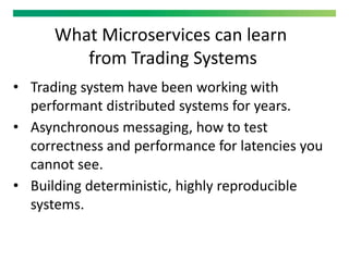 What Microservices can learn
from Trading Systems
• Trading system have been working with
performant distributed systems for years.
• Asynchronous messaging, how to test
correctness and performance for latencies you
cannot see.
• Building deterministic, highly reproducible
systems.
 