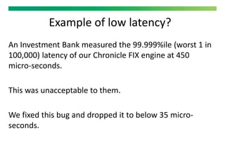 Example of low latency?
An Investment Bank measured the 99.999%ile (worst 1 in
100,000) latency of our Chronicle FIX engine at 450
micro-seconds.
This was unacceptable to them.
We fixed this bug and dropped it to below 35 micro-
seconds.
 