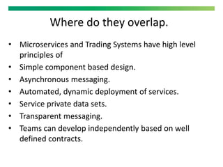 Where do they overlap.
• Microservices and Trading Systems have high level
principles of
• Simple component based design.
• Asynchronous messaging.
• Automated, dynamic deployment of services.
• Service private data sets.
• Transparent messaging.
• Teams can develop independently based on well
defined contracts.
 