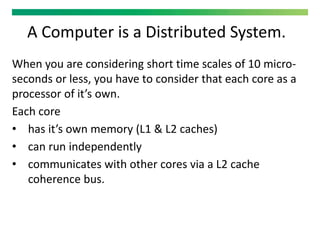 A Computer is a Distributed System.
When you are considering short time scales of 10 micro-
seconds or less, you have to consider that each core as a
processor of it’s own.
Each core
• has it’s own memory (L1 & L2 caches)
• can run independently
• communicates with other cores via a L2 cache
coherence bus.
 