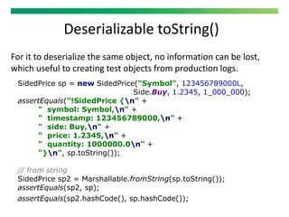 Deserializable toString()
For it to deserialize the same object, no information can be lost,
which useful to creating test objects from production logs.
SidedPrice sp = new SidedPrice("Symbol", 123456789000L,
Side.Buy, 1.2345, 1_000_000);
assertEquals("!SidedPrice {n" +
" symbol: Symbol,n" +
" timestamp: 123456789000,n" +
" side: Buy,n" +
" price: 1.2345,n" +
" quantity: 1000000.0n" +
"}n", sp.toString());
// from string
SidedPrice sp2 = Marshallable.fromString(sp.toString());
assertEquals(sp2, sp);
assertEquals(sp2.hashCode(), sp.hashCode());
 