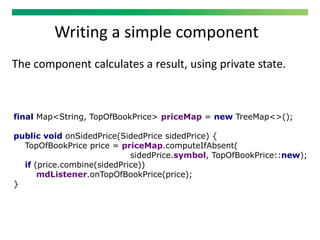 Writing a simple component
The component calculates a result, using private state.
final Map<String, TopOfBookPrice> priceMap = new TreeMap<>();
public void onSidedPrice(SidedPrice sidedPrice) {
TopOfBookPrice price = priceMap.computeIfAbsent(
sidedPrice.symbol, TopOfBookPrice::new);
if (price.combine(sidedPrice))
mdListener.onTopOfBookPrice(price);
}
 