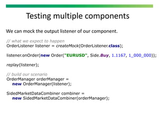 Testing multiple components
We can mock the output listener of our component.
// what we expect to happen
OrderListener listener = createMock(OrderListener.class);
listener.onOrder(new Order("EURUSD", Side.Buy, 1.1167, 1_000_000));
replay(listener);
// build our scenario
OrderManager orderManager =
new OrderManager(listener);
SidedMarketDataCombiner combiner =
new SidedMarketDataCombiner(orderManager);
 