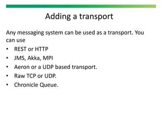 Adding a transport
Any messaging system can be used as a transport. You
can use
• REST or HTTP
• JMS, Akka, MPI
• Aeron or a UDP based transport.
• Raw TCP or UDP.
• Chronicle Queue.
 