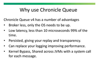 Why use Chronicle Queue
Chronicle Queue v4 has a number of advantages
• Broker less, only the OS needs to be up.
• Low latency, less than 10 microseconds 99% of the
time.
• Persisted, giving your replay and transparency.
• Can replace your logging improving performance.
• Kernel Bypass, Shared across JVMs with a system call
for each message.
 