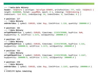 --- !!meta-data #binary
header: !SCQStore { wireType: !WireType BINARY, writePosition: 777, roll: !SCQSRoll {
length: 86400000, format: yyyyMMdd, epoch: 0 }, indexing: !SCQSIndexing {
indexCount: !int 8192, indexSpacing: 64, index2Index: 0, lastIndex: 0 } }
# position: 227
--- !!data #binary
onOrderIdea: { symbol: EURUSD, side: Buy, limitPrice: 1.118, quantity: 2000000.0 }
# position: 306
--- !!data #binary
onTopOfBookPrice: { symbol: EURUSD, timestamp: 123456789000, buyPrice: NaN,
buyQuantity: 0, sellPrice: 1.1172, sellQuantity: 2000000.0 }
# position: 434
--- !!data #binary
onTopOfBookPrice: { symbol: EURUSD, timestamp: 123456789100, buyPrice: 1.116,
buyQuantity: 2000000.0, sellPrice: 1.1172, sellQuantity: 2000000.0 }
# position: 566
--- !!data #binary
onTopOfBookPrice: { symbol: EURUSD, timestamp: 123456789100, buyPrice: 1.1167,
buyQuantity: 2000000.0, sellPrice: 1.1172, sellQuantity: 2000000.0 }
# position: 698
--- !!data #binary
onOrderIdea: { symbol: EURUSD, side: Buy, limitPrice: 1.1165, quantity: 1000000.0 }
...
# 83885299 bytes remaining
 
