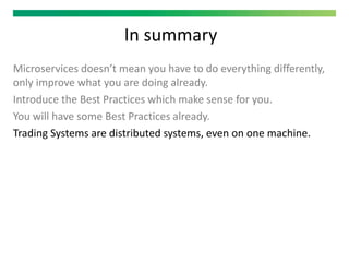 In summary
Microservices doesn’t mean you have to do everything differently,
only improve what you are doing already.
Introduce the Best Practices which make sense for you.
You will have some Best Practices already.
Trading Systems are distributed systems, even on one machine.
 
