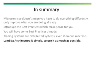 In summary
Microservices doesn’t mean you have to do everything differently,
only improve what you are doing already.
Introduce the Best Practices which make sense for you.
You will have some Best Practices already.
Trading Systems are distributed systems, even if on one machine.
Lambda Architecture is simple, so use it as much as possible.
 