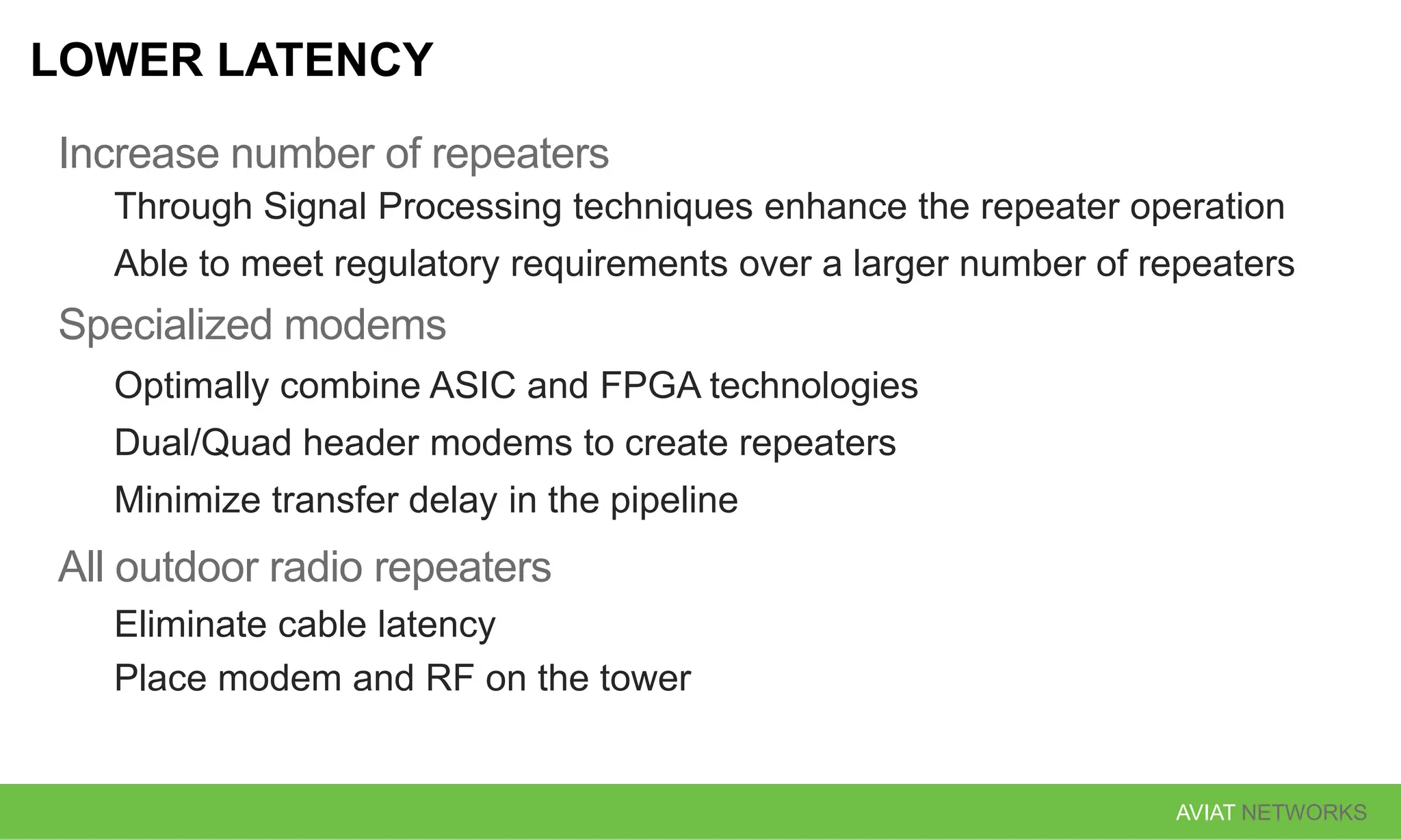 AVIAT NETWORKS
LOWER LATENCY
Increase number of repeaters
Through Signal Processing techniques enhance the repeater operation
Able to meet regulatory requirements over a larger number of repeaters
Specialized modems
Optimally combine ASIC and FPGA technologies
Dual/Quad header modems to create repeaters
Minimize transfer delay in the pipeline
All outdoor radio repeaters
Eliminate cable latency
Place modem and RF on the tower
 