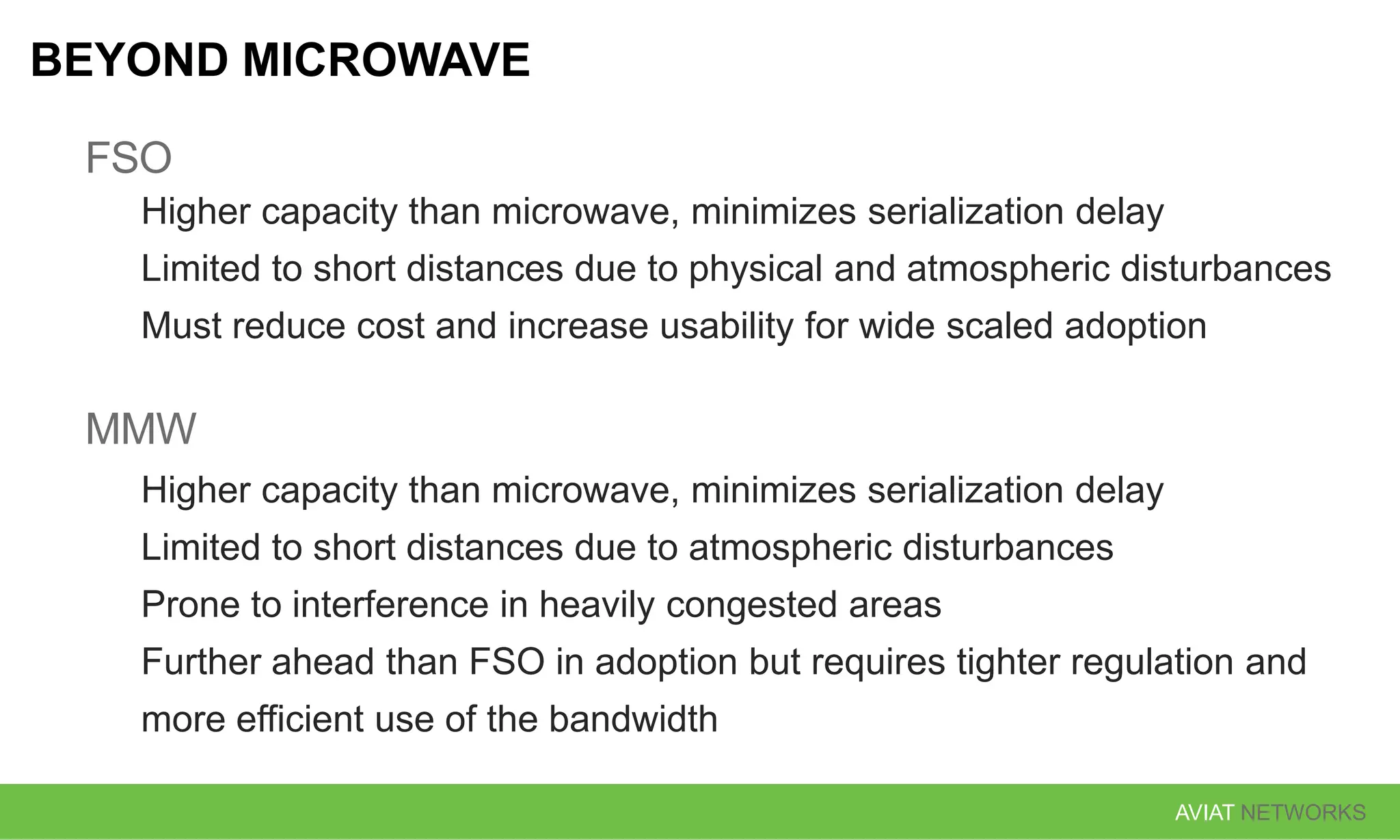 AVIAT NETWORKS
BEYOND MICROWAVE
FSO
Higher capacity than microwave, minimizes serialization delay
Limited to short distances due to physical and atmospheric disturbances
Must reduce cost and increase usability for wide scaled adoption
MMW
Higher capacity than microwave, minimizes serialization delay
Limited to short distances due to atmospheric disturbances
Prone to interference in heavily congested areas
Further ahead than FSO in adoption but requires tighter regulation and
more efficient use of the bandwidth
 
