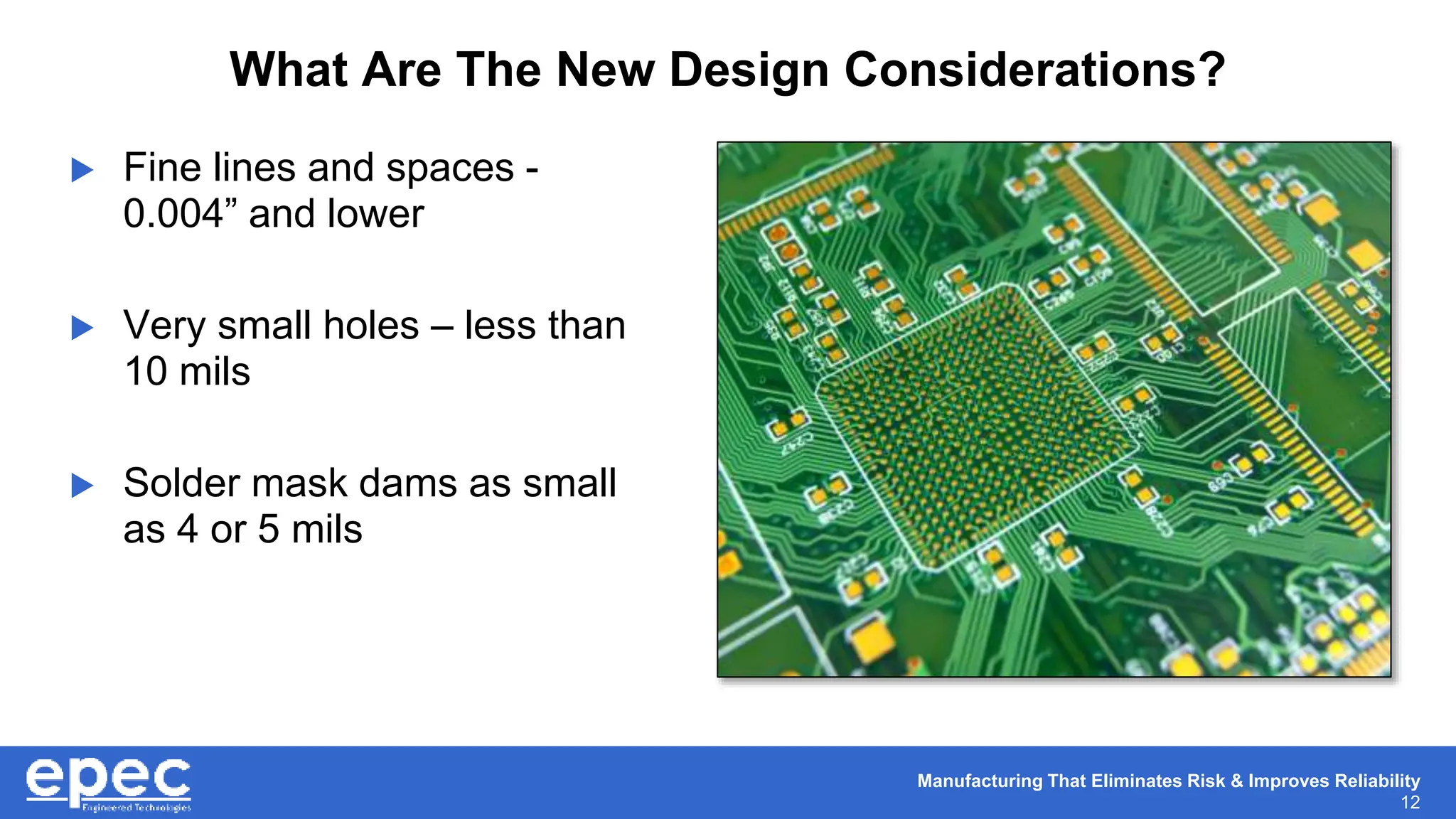 Manufacturing That Eliminates Risk & Improves Reliability
12
What Are The New Design Considerations?
 Fine lines and spaces -
0.004” and lower
 Very small holes – less than
10 mils
 Solder mask dams as small
as 4 or 5 mils
 