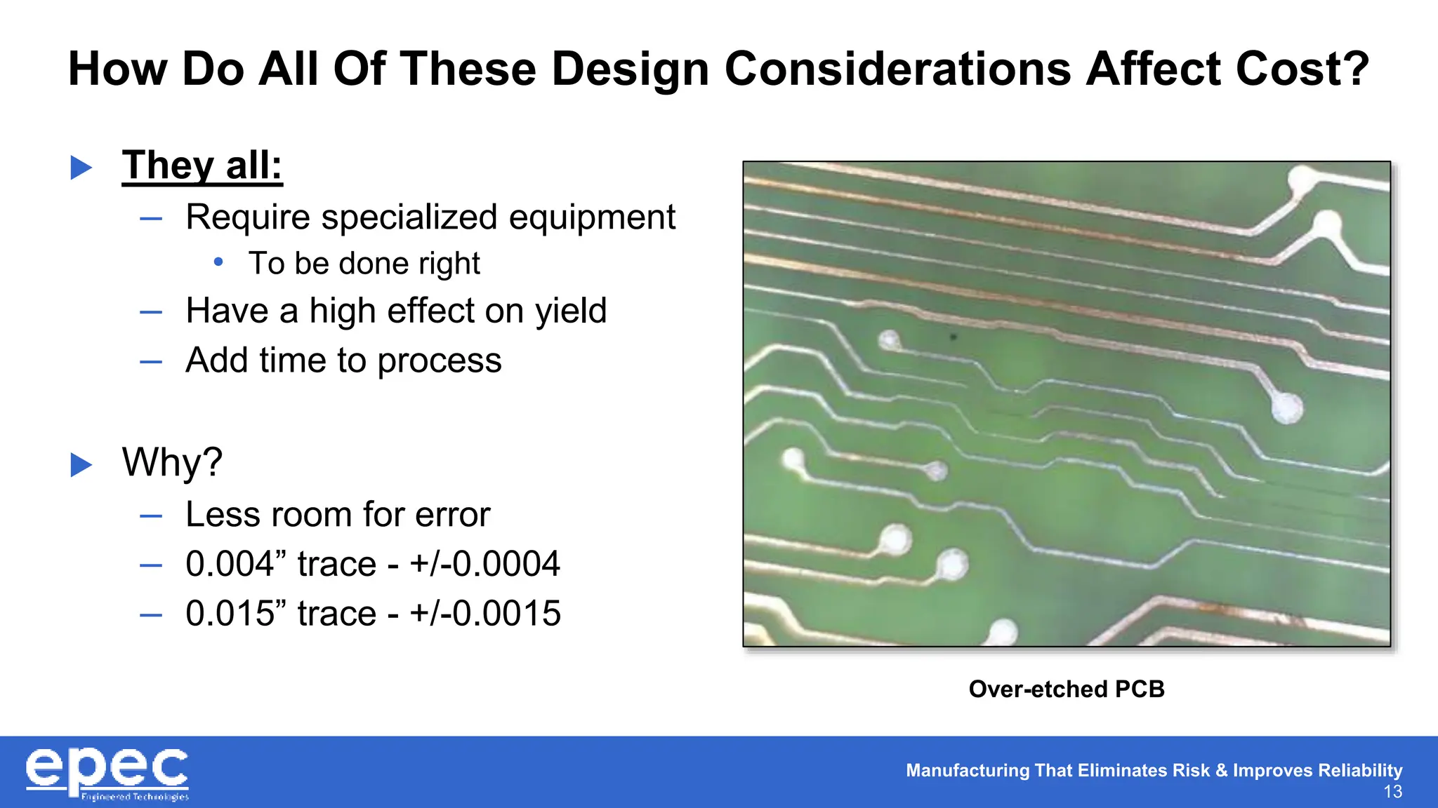 Manufacturing That Eliminates Risk & Improves Reliability
13
How Do All Of These Design Considerations Affect Cost?
 They all:
– Require specialized equipment
• To be done right
– Have a high effect on yield
– Add time to process
 Why?
– Less room for error
– 0.004” trace - +/-0.0004
– 0.015” trace - +/-0.0015
Over-etched PCB
 