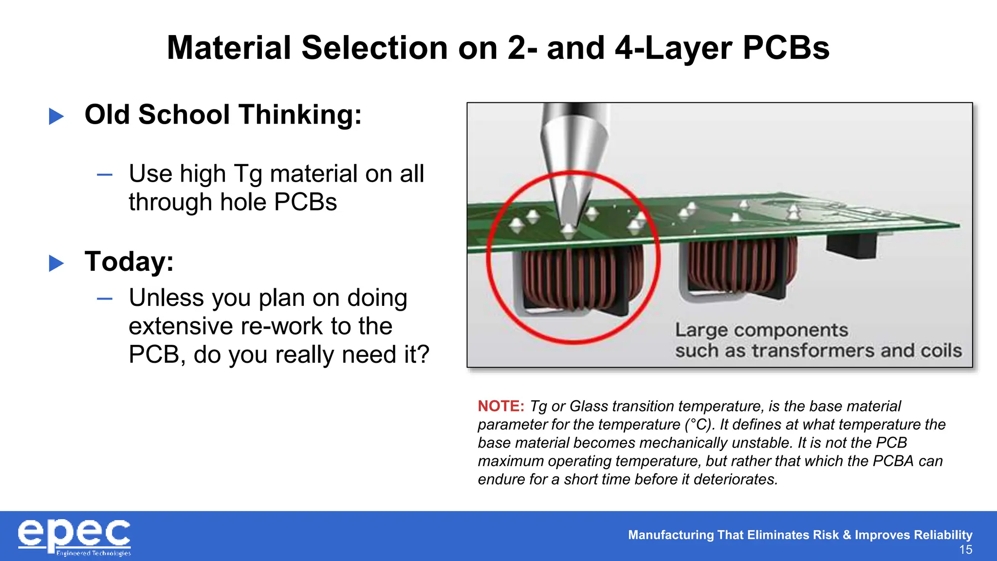 Manufacturing That Eliminates Risk & Improves Reliability
15
Material Selection on 2- and 4-Layer PCBs
 Old School Thinking:
– Use high Tg material on all
through hole PCBs
 Today:
– Unless you plan on doing
extensive re-work to the
PCB, do you really need it?
NOTE: Tg or Glass transition temperature, is the base material
parameter for the temperature (°C). It defines at what temperature the
base material becomes mechanically unstable. It is not the PCB
maximum operating temperature, but rather that which the PCBA can
endure for a short time before it deteriorates.
 
