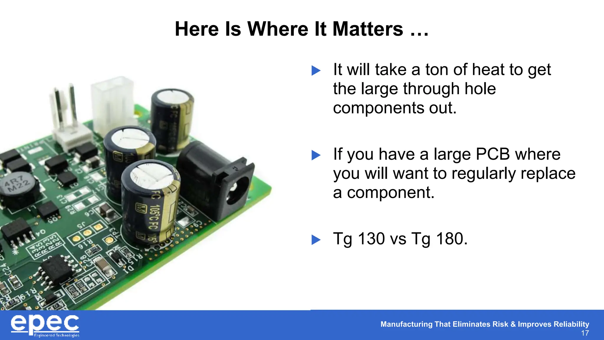 Manufacturing That Eliminates Risk & Improves Reliability
17
Here Is Where It Matters …
 It will take a ton of heat to get
the large through hole
components out.
 If you have a large PCB where
you will want to regularly replace
a component.
 Tg 130 vs Tg 180.
 