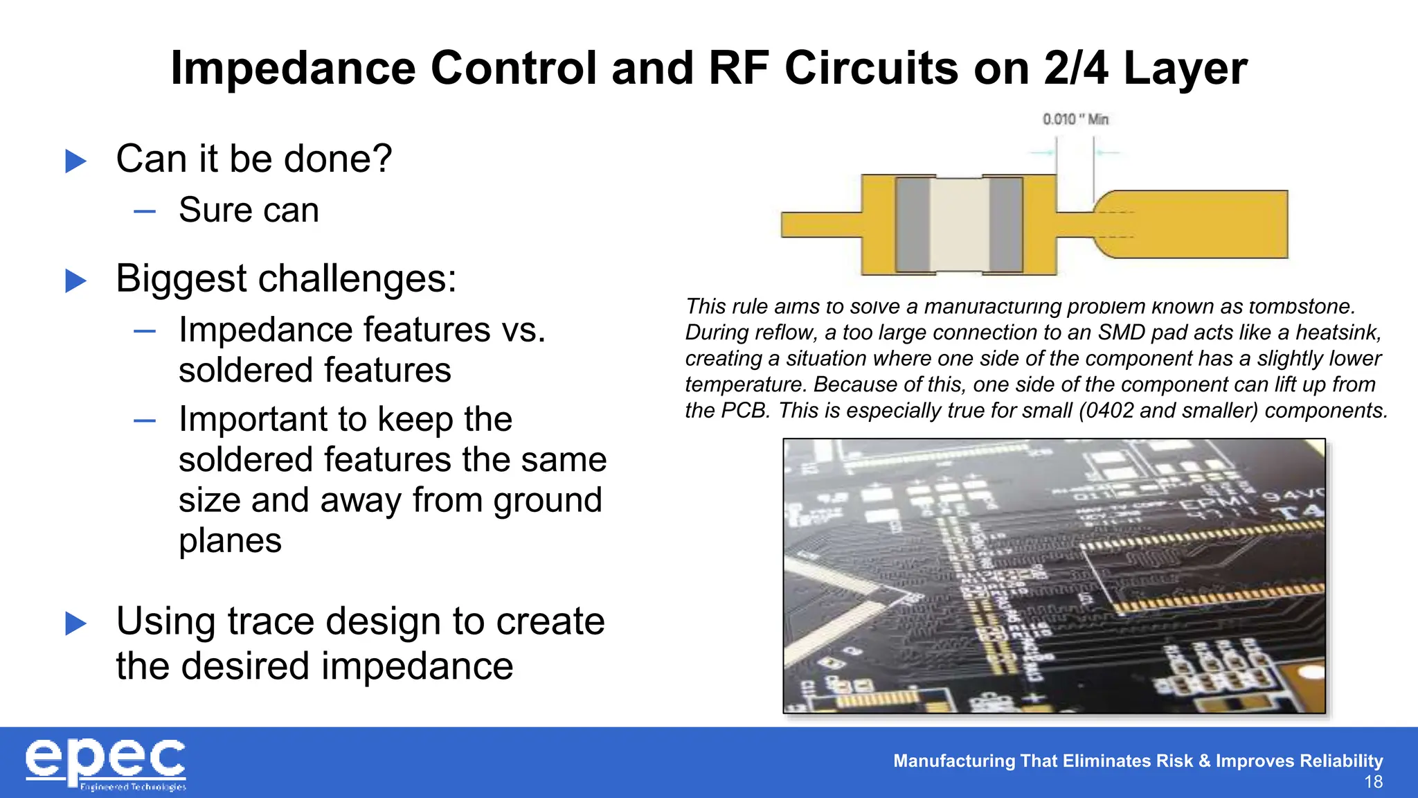 Manufacturing That Eliminates Risk & Improves Reliability
18
Impedance Control and RF Circuits on 2/4 Layer
 Can it be done?
– Sure can
 Biggest challenges:
– Impedance features vs.
soldered features
– Important to keep the
soldered features the same
size and away from ground
planes
 Using trace design to create
the desired impedance
This rule aims to solve a manufacturing problem known as tombstone.
During reflow, a too large connection to an SMD pad acts like a heatsink,
creating a situation where one side of the component has a slightly lower
temperature. Because of this, one side of the component can lift up from
the PCB. This is especially true for small (0402 and smaller) components.
 