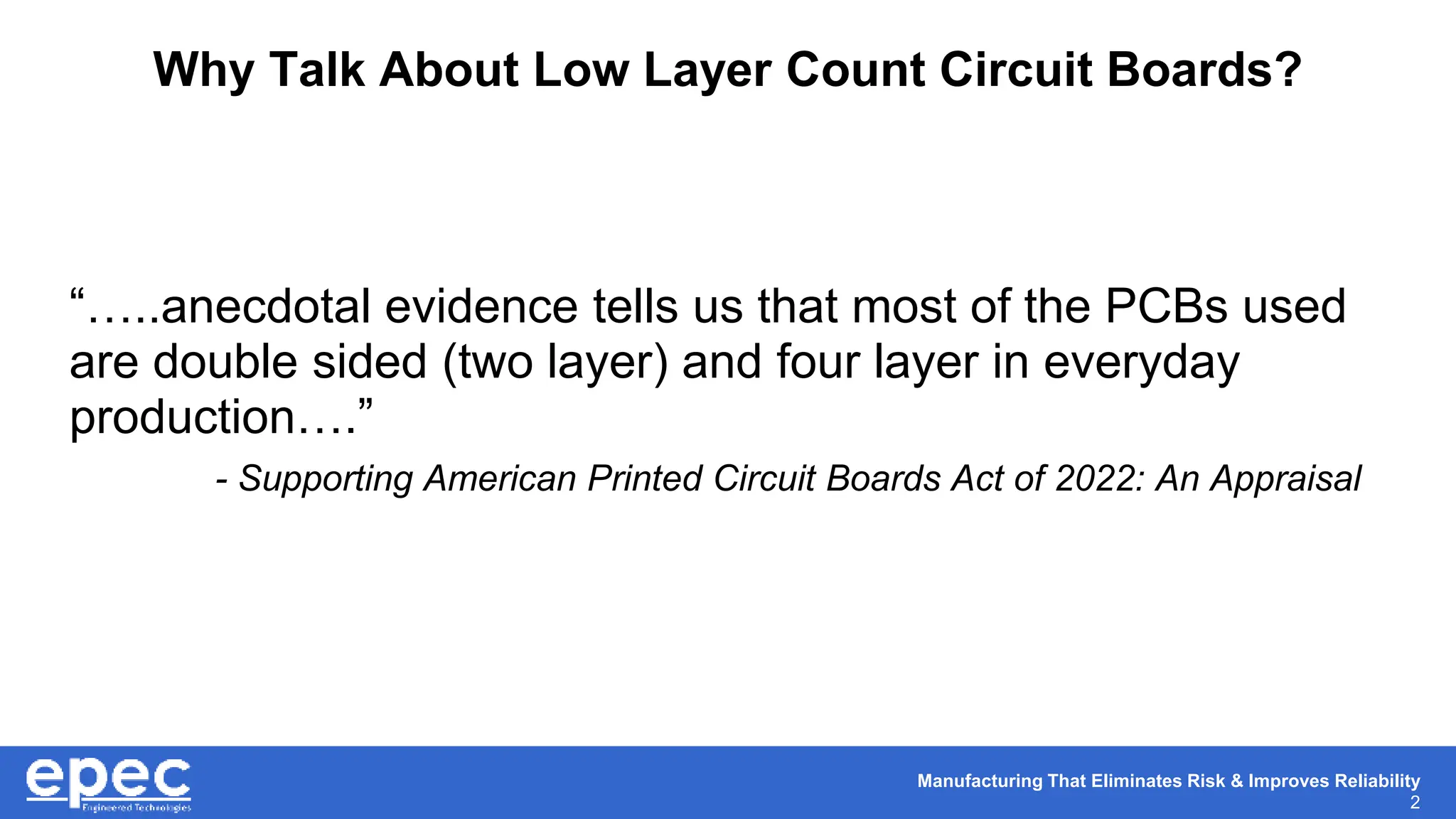 Manufacturing That Eliminates Risk & Improves Reliability
2
Why Talk About Low Layer Count Circuit Boards?
“…..anecdotal evidence tells us that most of the PCBs used
are double sided (two layer) and four layer in everyday
production….”
- Supporting American Printed Circuit Boards Act of 2022: An Appraisal
 