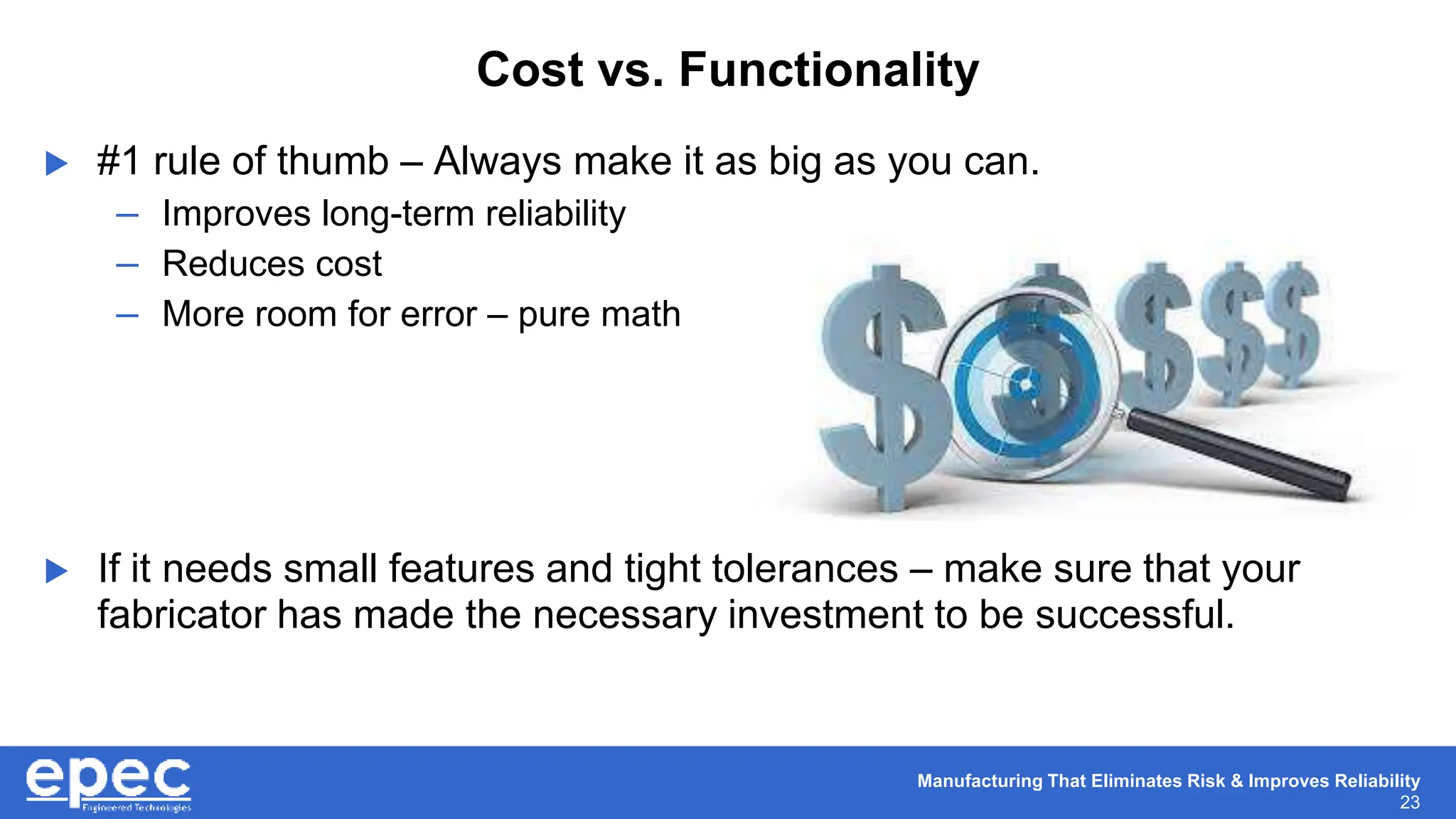 Manufacturing That Eliminates Risk & Improves Reliability
23
Cost vs. Functionality
 #1 rule of thumb – Always make it as big as you can.
– Improves long-term reliability
– Reduces cost
– More room for error – pure math
 If it needs small features and tight tolerances – make sure that your
fabricator has made the necessary investment to be successful.
 