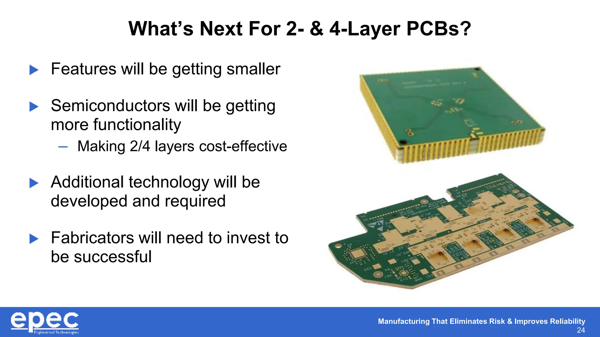 Manufacturing That Eliminates Risk & Improves Reliability
24
What’s Next For 2- & 4-Layer PCBs?
 Features will be getting smaller
 Semiconductors will be getting
more functionality
– Making 2/4 layers cost-effective
 Additional technology will be
developed and required
 Fabricators will need to invest to
be successful
 