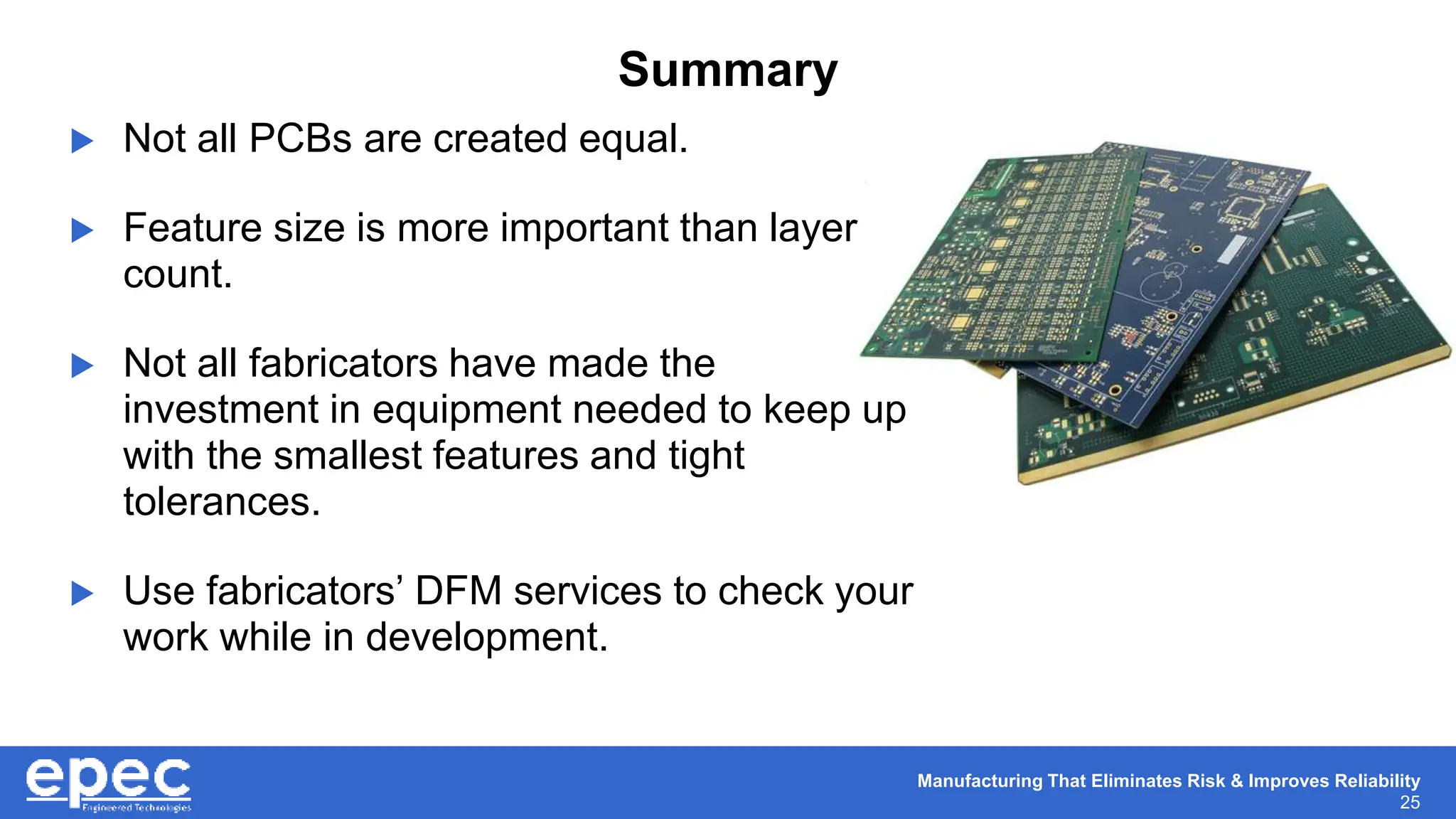 Manufacturing That Eliminates Risk & Improves Reliability
25
Summary
 Not all PCBs are created equal.
 Feature size is more important than layer
count.
 Not all fabricators have made the
investment in equipment needed to keep up
with the smallest features and tight
tolerances.
 Use fabricators’ DFM services to check your
work while in development.
 