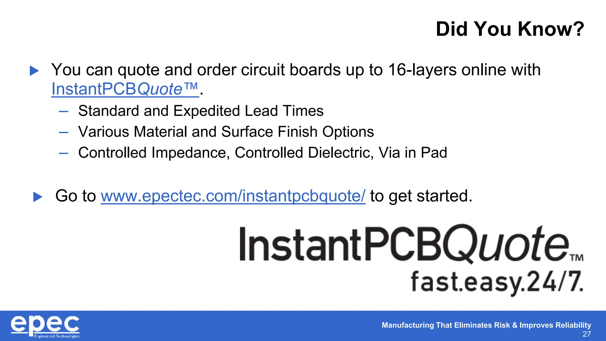 Manufacturing That Eliminates Risk & Improves Reliability
27
 You can quote and order circuit boards up to 16-layers online with
InstantPCBQuote™.
– Standard and Expedited Lead Times
– Various Material and Surface Finish Options
– Controlled Impedance, Controlled Dielectric, Via in Pad
 Go to www.epectec.com/instantpcbquote/ to get started.
Did You Know?
 