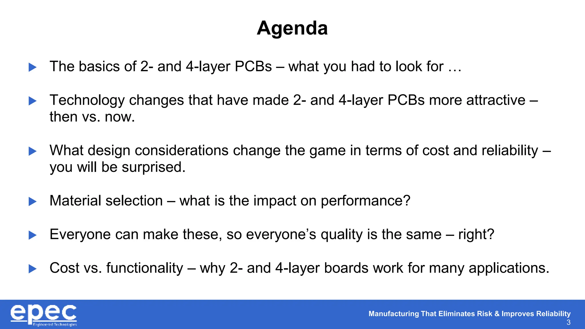 Manufacturing That Eliminates Risk & Improves Reliability
3
Agenda
 The basics of 2- and 4-layer PCBs – what you had to look for …
 Technology changes that have made 2- and 4-layer PCBs more attractive –
then vs. now.
 What design considerations change the game in terms of cost and reliability –
you will be surprised.
 Material selection – what is the impact on performance?
 Everyone can make these, so everyone’s quality is the same – right?
 Cost vs. functionality – why 2- and 4-layer boards work for many applications.
 