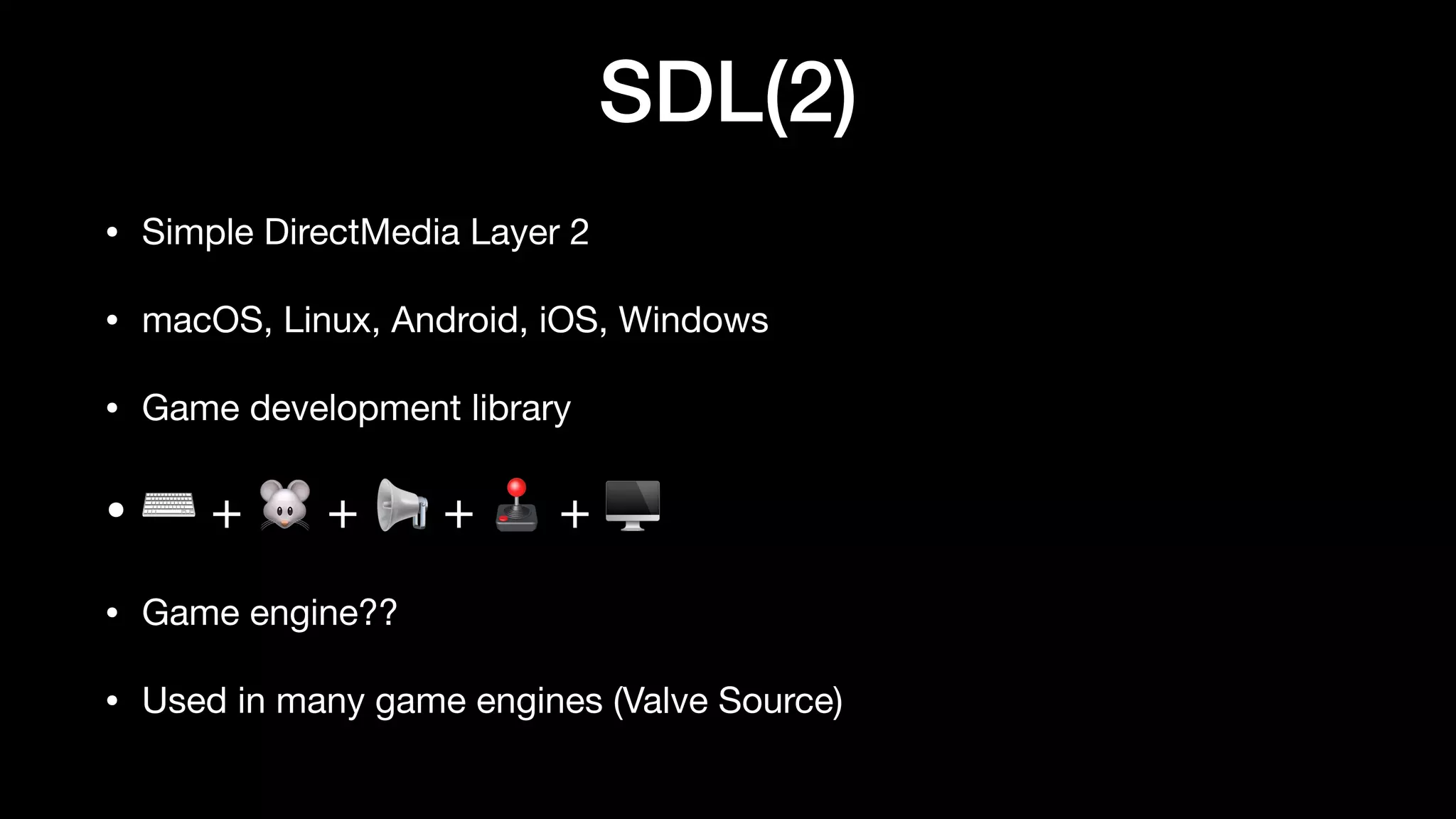 SDL(2)
• Simple DirectMedia Layer 2
• macOS, Linux, Android, iOS, Windows
• Game development library
• ⌨ + 🐭 + 📢 + 🕹 + 🖥
• Game engine??
• Used in many game engines (Valve Source)
 