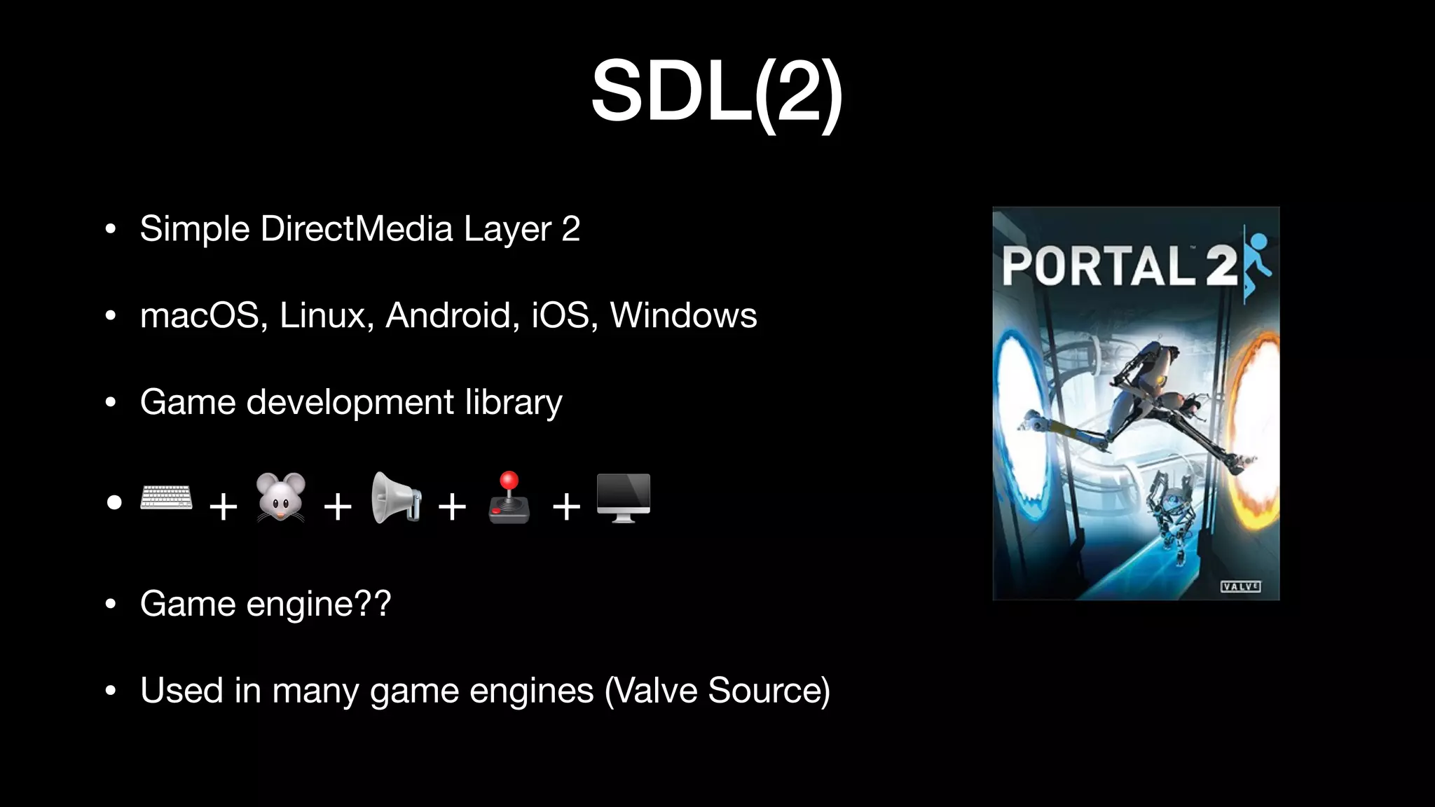 SDL(2)
• Simple DirectMedia Layer 2
• macOS, Linux, Android, iOS, Windows
• Game development library
• ⌨ + 🐭 + 📢 + 🕹 + 🖥
• Game engine??
• Used in many game engines (Valve Source)
 
