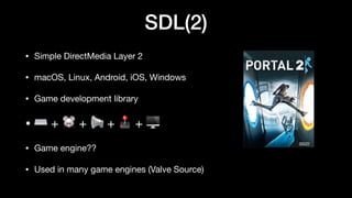SDL(2)
• Simple DirectMedia Layer 2
• macOS, Linux, Android, iOS, Windows
• Game development library
• ⌨ + 🐭 + 📢 + 🕹 + 🖥
• Game engine??
• Used in many game engines (Valve Source)
 
