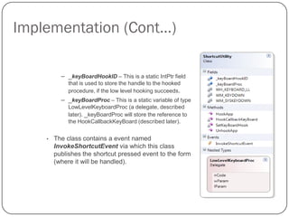 Implementation (Cont…)

          – _keyBoardHookID – This is a static IntPtr field
             that is used to store the handle to the hooked
             procedure, if the low level hooking succeeds.
          – _keyBoardProc – This is a static variable of type
             LowLevelKeyboardProc (a delegate, described
             later). _keyBoardProc will store the reference to
             the HookCallbackKeyBoard (described later).


    •   The class contains a event named
        InvokeShortcutEvent via which this class
        publishes the shortcut pressed event to the form
        (where it will be handled).
 