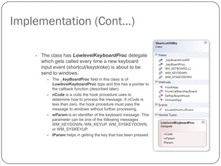 Implementation (Cont…)

    •   The class has LowlevelKeyboardProc delegate
        which gets called every time a new keyboard
        input event (shortcut/keystroke) is about to be
        send to windows.
          – The _keyBoardProc field in this class is of
            LowlevelKeyboardProc type and this has a pointer to
            the callback function (described later).
          – nCode is a code the hook procedure uses to
            determine how to process the message. If nCode is
            less than zero, the hook procedure must pass the
            message to windows without further processing.
          – wParam is an identifier of the keyboard message. This
            parameter can be one of the following messages
            WM_KEYDOWN, WM_KEYUP, WM_SYSKEYDOWN,
            or WM_SYSKEYUP.
          – lParam helps in getting the key that has been pressed.
 