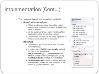 Implementation (Cont…)
    •   The class contains three important methods.
          – HookCallbackKeyBoard
               » This is a callback method that will be called
                 every time a keyboard input event is about to be
                 send to windows.
               » All the custom shortcut related handling of the
                 application will be done in this method.
               » This method should have the same signature as
                 the LowlevelKeyboardProc delegate.
          – HookApp
               » This method will setup the low level hook with
                 current process.
               » It makes use of SetWindowsHookEx method
                 (of user32.dll) and passes
                 WH_KEYBOARD_LL, _keyBoardProc and
                 Module handle for the current process (using
                 GetModuleHandle method of Kernal32.dll)
               » SetWindowsHookEx method returns a handle
                 to the hooked procedure. This value has to be
                 stored in _keyBoardHookID field.
 