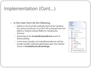 Implementation (Cont…)

  – In the main form do the following.
      •   Define a set of private methods that will be handling
          the various shortcuts. E.g if ALT+B is pressed then we
          define a method named AltB() for handing the
          shortcut.
      •   Subscribe to the InvokeShortcutEvent event of
          ShortcutUtility.
      •   In the event handler of InvokeShortcutEvent call the
          private handler methods depending upon the method
          name in InvokeShortcutEventArgs.
 
